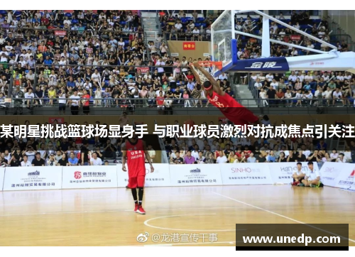 某明星挑战篮球场显身手 与职业球员激烈对抗成焦点引关注