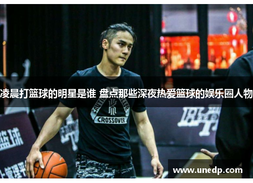 凌晨打篮球的明星是谁 盘点那些深夜热爱篮球的娱乐圈人物