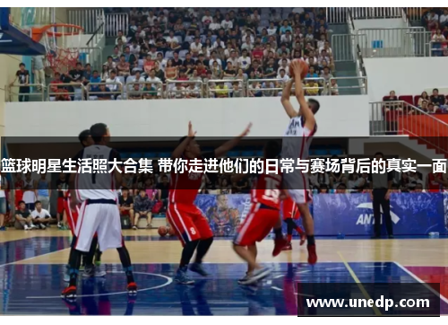 篮球明星生活照大合集 带你走进他们的日常与赛场背后的真实一面