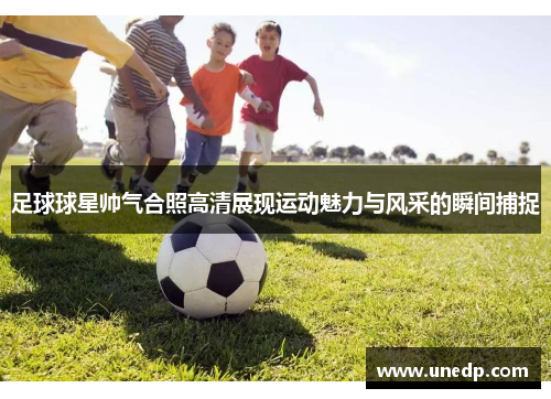 足球球星帅气合照高清展现运动魅力与风采的瞬间捕捉