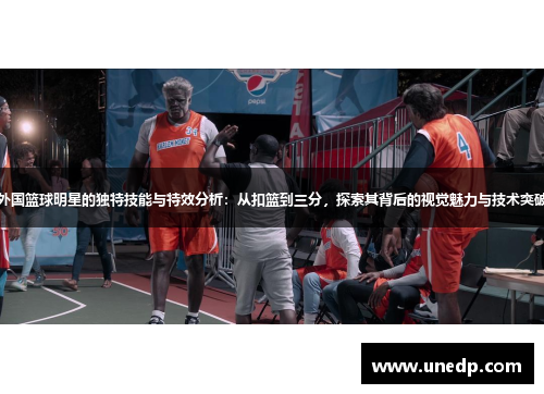 外国篮球明星的独特技能与特效分析：从扣篮到三分，探索其背后的视觉魅力与技术突破