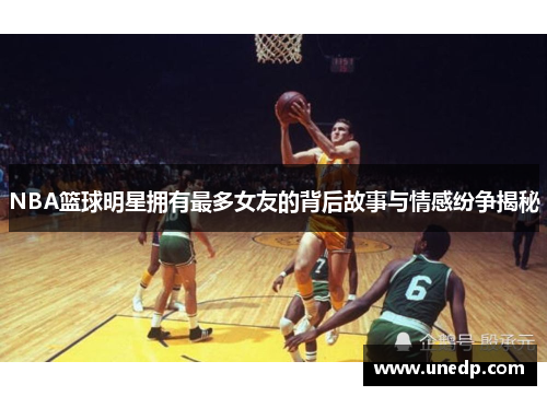 NBA篮球明星拥有最多女友的背后故事与情感纷争揭秘
