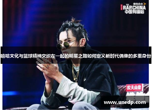 嘻哈文化与篮球精神交织在一起的明星之路如何定义新时代偶像的多重身份