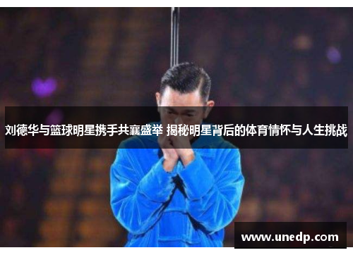 刘德华与篮球明星携手共襄盛举 揭秘明星背后的体育情怀与人生挑战