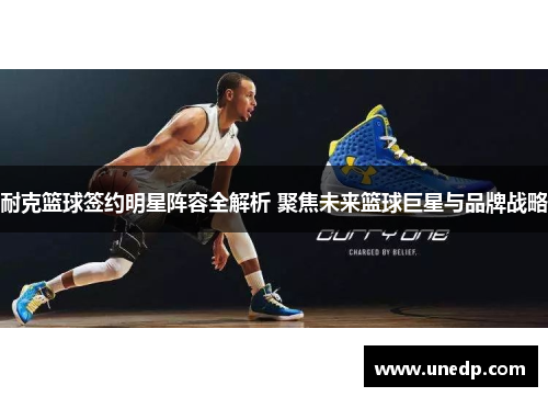 耐克篮球签约明星阵容全解析 聚焦未来篮球巨星与品牌战略